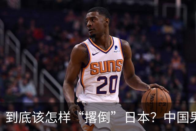 到底该怎样“撂倒”日本？中国男篮惨败日本，前国手李根：我要在场上，高低也得撂倒一个